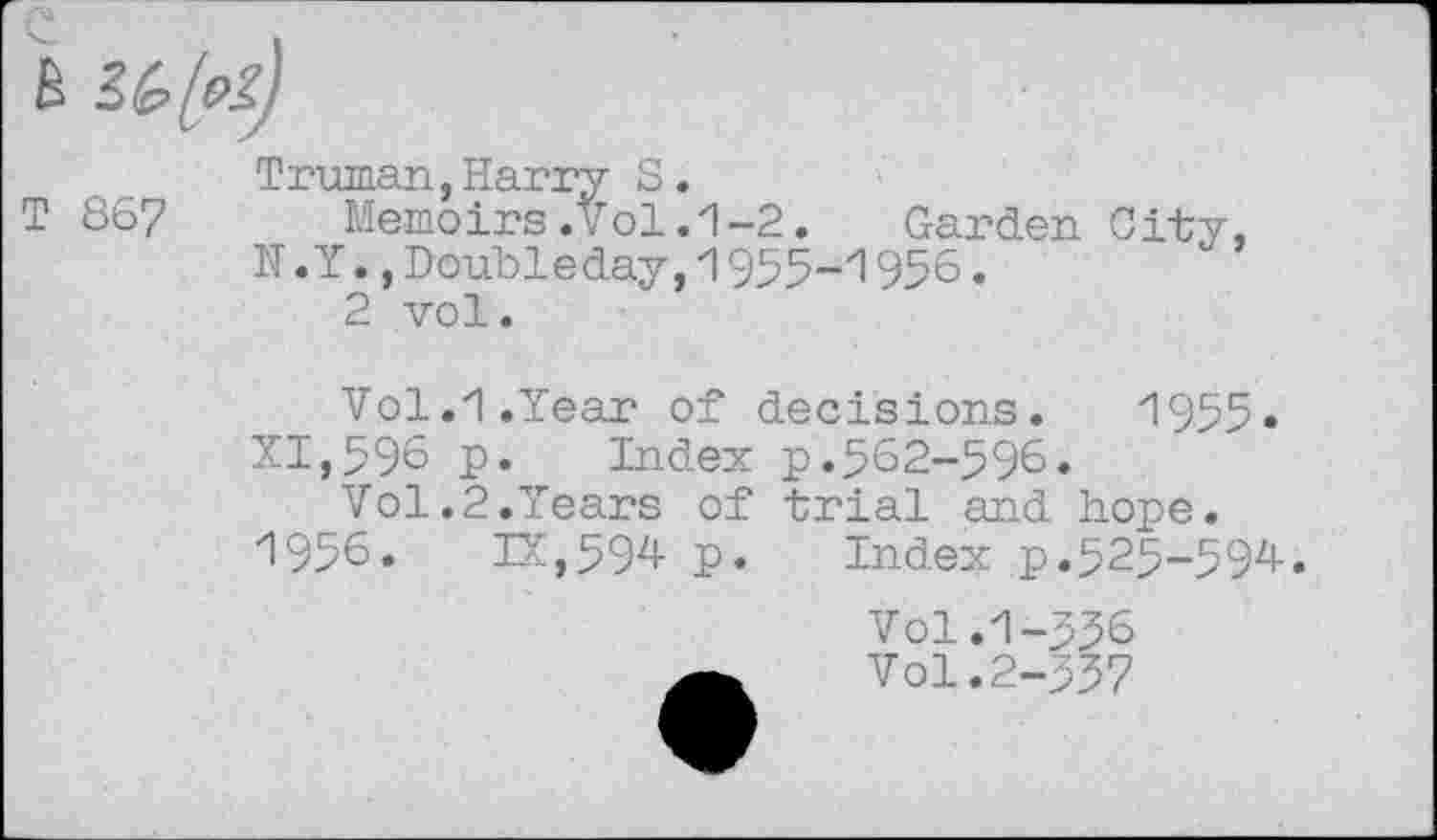 ﻿B
Truman,Harry S.
T 867 Memoirs.vol.1-2. Garden City,
N. Y.,Doubleday,1955-1956.
2 vol.
Vol.1.Year of decisions. 1955. XI,596 p. Index p.562-596.
Vol.2.Years of trial and hope. 1956. IX,594- p. Index p.525-594-.
Vol.1-556
Vol. 2-557